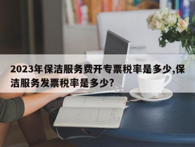2023年保洁服务费开专票税率是多少,保洁服务发票税率是多少?