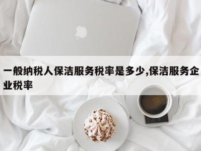 一般纳税人保洁服务税率是多少,保洁服务企业税率