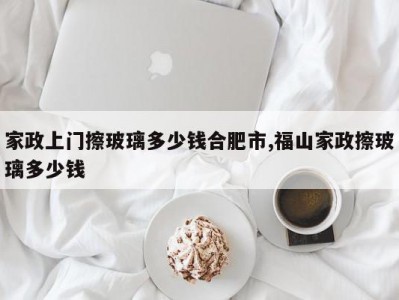 家政上门擦玻璃多少钱合肥市,福山家政擦玻璃多少钱