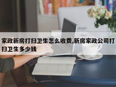 家政新房打扫卫生怎么收费,新房家政公司打扫卫生多少钱