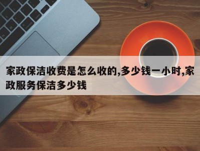 家政保洁收费是怎么收的,多少钱一小时,家政服务保洁多少钱