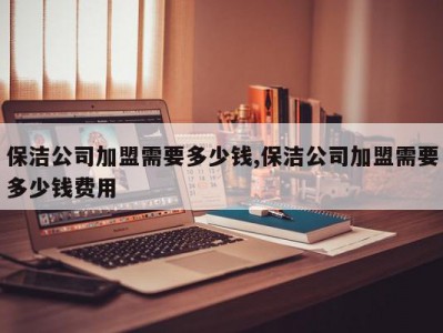 保洁公司加盟需要多少钱,保洁公司加盟需要多少钱费用