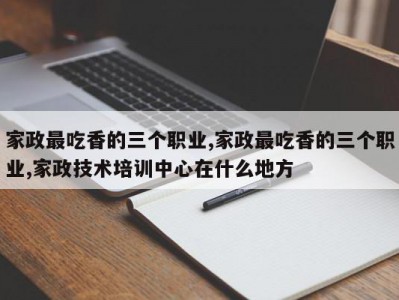 家政最吃香的三个职业,家政最吃香的三个职业,家政技术培训中心在什么地方