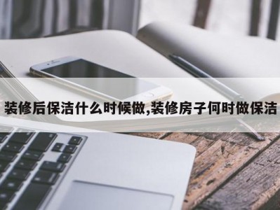 装修后保洁什么时候做,装修房子何时做保洁