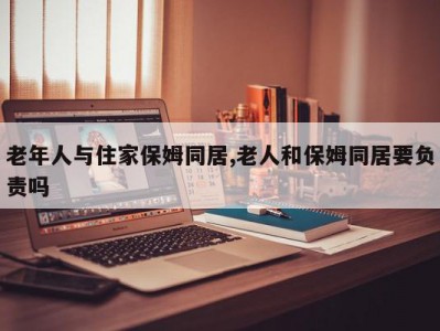 老年人与住家保姆同居,老人和保姆同居要负责吗