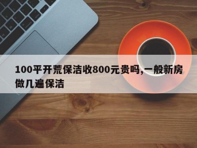 100平开荒保洁收800元贵吗,一般新房做几遍保洁
