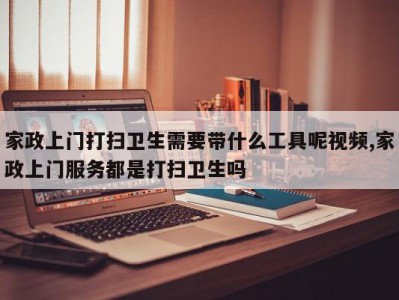 家政上门打扫卫生需要带什么工具呢视频,家政上门服务都是打扫卫生吗