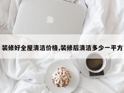 装修好全屋清洁价格,装修后清洁多少一平方