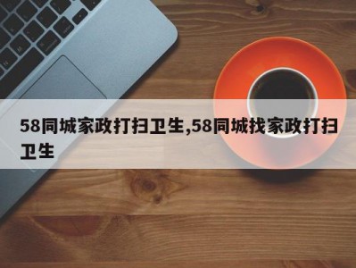 58同城家政打扫卫生,58同城找家政打扫卫生