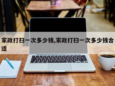 家政打扫一次多少钱,家政打扫一次多少钱合适