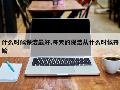 什么时候保洁最好,每天的保洁从什么时候开始
