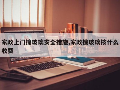 家政上门擦玻璃安全措施,家政擦玻璃按什么收费