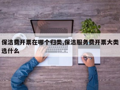保洁费开票在哪个归类,保洁服务费开票大类选什么