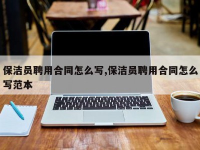 保洁员聘用合同怎么写,保洁员聘用合同怎么写范本
