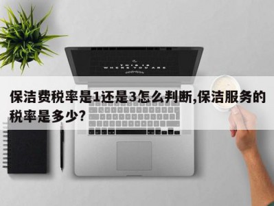 保洁费税率是1还是3怎么判断,保洁服务的税率是多少?
