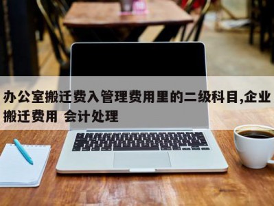 办公室搬迁费入管理费用里的二级科目,企业搬迁费用 会计处理