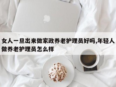 女人一旦出来做家政养老护理员好吗,年轻人做养老护理员怎么样