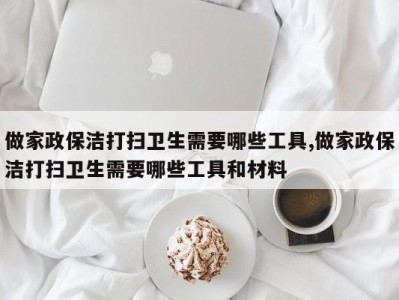 做家政保洁打扫卫生需要哪些工具,做家政保洁打扫卫生需要哪些工具和材料