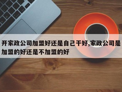 开家政公司加盟好还是自己干好,家政公司是加盟的好还是不加盟的好