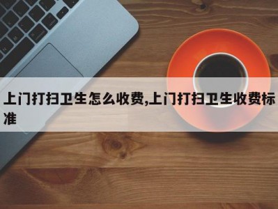 上门打扫卫生怎么收费,上门打扫卫生收费标准