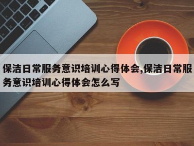 保洁日常服务意识培训心得体会,保洁日常服务意识培训心得体会怎么写