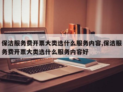保洁服务费开票大类选什么服务内容,保洁服务费开票大类选什么服务内容好