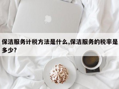 保洁服务计税方法是什么,保洁服务的税率是多少?