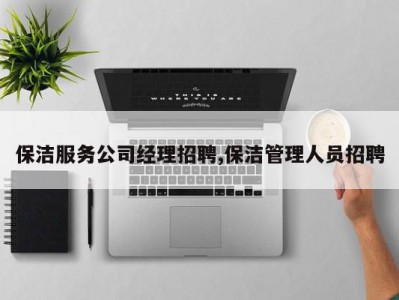 保洁服务公司经理招聘,保洁管理人员招聘