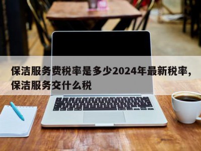 保洁服务费税率是多少2024年最新税率,保洁服务交什么税