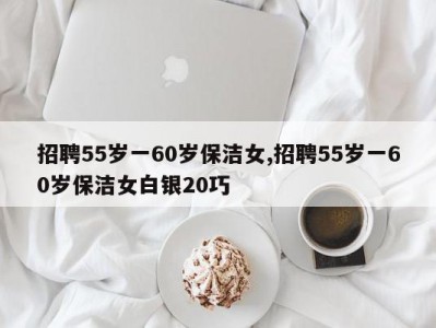 招聘55岁一60岁保洁女,招聘55岁一60岁保洁女白银20巧