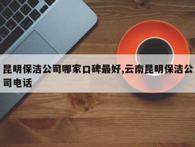 昆明保洁公司哪家口碑最好,云南昆明保洁公司电话