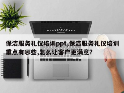 保洁服务礼仪培训ppt,保洁服务礼仪培训重点有哪些,怎么让客户更满意?
