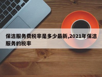 保洁服务费税率是多少最新,2021年保洁服务的税率