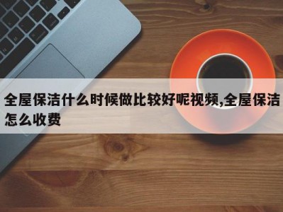 全屋保洁什么时候做比较好呢视频,全屋保洁怎么收费
