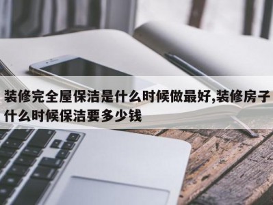 装修完全屋保洁是什么时候做最好,装修房子什么时候保洁要多少钱