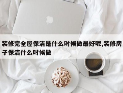 装修完全屋保洁是什么时候做最好呢,装修房子保洁什么时候做