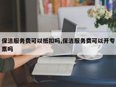 保洁服务费可以抵扣吗,保洁服务费可以开专票吗