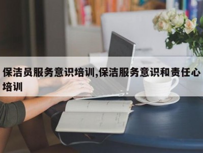 保洁员服务意识培训,保洁服务意识和责任心培训