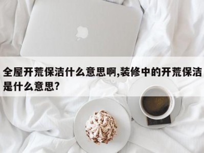 全屋开荒保洁什么意思啊,装修中的开荒保洁是什么意思?