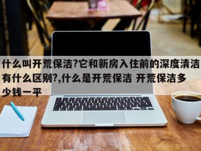 什么叫开荒保洁?它和新房入住前的深度清洁有什么区别?,什么是开荒保洁 开荒保洁多少钱一平