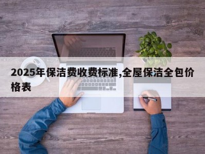 2025年保洁费收费标准,全屋保洁全包价格表