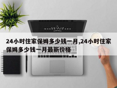 24小时住家保姆多少钱一月,24小时住家保姆多少钱一月最新价格