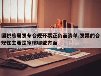 国税总局发布合规开票正负面清单,发票的合规性主要是审核哪些方面