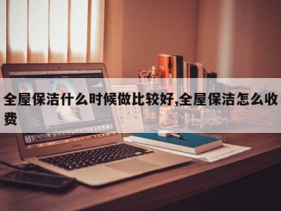全屋保洁什么时候做比较好,全屋保洁怎么收费