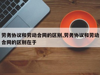 劳务协议和劳动合同的区别,劳务协议和劳动合同的区别在于