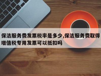 保洁服务费发票税率是多少,保洁服务费取得增值税专用发票可以抵扣吗