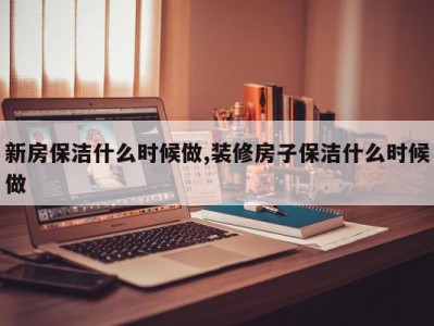新房保洁什么时候做,装修房子保洁什么时候做