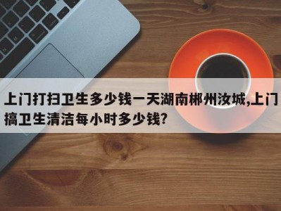 上门打扫卫生多少钱一天湖南郴州汝城,上门搞卫生清洁每小时多少钱?
