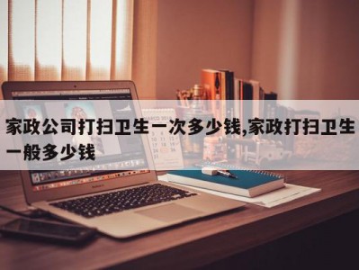 家政公司打扫卫生一次多少钱,家政打扫卫生一般多少钱