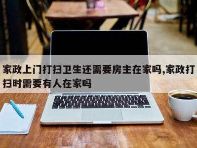 家政上门打扫卫生还需要房主在家吗,家政打扫时需要有人在家吗